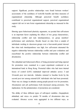 13
support. Significant, positive relationships were found between workers'
assessments of the usefulness of work-life benefits and three measures of
organizational citizenship. Although perceived benefit usefulness
contributed to perceived organizational support, perceived organizational
support did not in turn foster organizational citizenship as measured in this
study.
Drawing upon behavioural plasticity arguments, we posited that self-esteem
is an important factor explaining the effects of two group characteristics,
relationship conflict and task interdependence, on group members'
performance and satisfaction. Results based on data from a sample of
individuals working in classroom groups over a four-month period showed
that when task interdependence was high, low self-esteem attenuated the
negative relationship between relationship conflict and peer evaluations and
exacerbated the positive relationship between relationship conflict and
absenteeism.
The attitudinal and behavioural effects of being promoted and being rejected
for promotion were examined in a quasi experiment conducted at an
international bank in Hong Kong. Promoted tellers who had more internal
louses of control (LOC) maintained improved attitudes across 3‐ and
18‐month post test intervals. Attitudes returned to baseline levels by the
second post test among external‐LOC individuals who had been promoted.
There was no change in attitudes among people passed over for promotion.
Absenteeism and job performance both decreased among promotes. The
implications for the administration of promotions are considered.
The ability of three different types of self-report variables—biographical,
attitudinal, and stress—to predict 70 months of absenteeism data was
evaluated. Absence scores were aggregated in two different ways, as
 