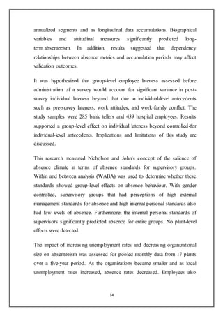 14
annualized segments and as longitudinal data accumulations. Biographical
variables and attitudinal measures significantly predicted long-
term absenteeism. In addition, results suggested that dependency
relationships between absence metrics and accumulation periods may affect
validation outcomes.
It was hypothesized that group-level employee lateness assessed before
administration of a survey would account for significant variance in post-
survey individual lateness beyond that due to individual-level antecedents
such as pre-survey lateness, work attitudes, and work-family conflict. The
study samples were 285 bank tellers and 439 hospital employees. Results
supported a group-level effect on individual lateness beyond controlled-for
individual-level antecedents. Implications and limitations of this study are
discussed.
This research measured Nicholson and John's concept of the salience of
absence climate in terms of absence standards for supervisory groups.
Within and between analysis (WABA) was used to determine whether these
standards showed group-level effects on absence behaviour. With gender
controlled, supervisory groups that had perceptions of high external
management standards for absence and high internal personal standards also
had low levels of absence. Furthermore, the internal personal standards of
supervisors significantly predicted absence for entire groups. No plant-level
effects were detected.
The impact of increasing unemployment rates and decreasing organizational
size on absenteeism was assessed for pooled monthly data from 17 plants
over a five-year period. As the organizations became smaller and as local
unemployment rates increased, absence rates decreased. Employees also
 