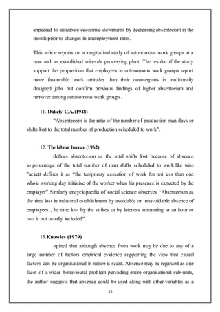 15
appeared to anticipate economic downturns by decreasing absenteeism in the
month prior to changes in unemployment rates.
This article reports on a longitudinal study of autonomous work groups at a
new and an established minerals processing plant. The results of the study
support the proposition that employees in autonomous work groups report
more favourable work attitudes than their counterparts in traditionally
designed jobs but confirm previous findings of higher absenteeism and
turnover among autonomous work groups.
11. Dakely C.A. (1948)
“Absenteeism is the ratio of the number of production man-days or
shifts lost to the total number of production scheduled to work".
12. The labourbureau(1962)
defines absenteeism as the total shifts lost because of absence
as percentage of the total number of man shifts scheduled to work like wise
"ackett defines it as “the temporary cessation of work for not less than one
whole working day initiative of the worker when his presence is expected by the
employer” Similarly encyclopaedia of social science observes “Absenteeism as
the time lost in industrial establishment by avoidable or unavoidable absence of
employees , he time lost by the strikes or by lateness amounting to an hour or
two is not usually included”.
13.Knowles (1979)
opined that although absence from work may be due to any of a
large number of factors empirical evidence supporting the view that causal
factors can be organisational in nature is scant. Absence may be regarded as one
facet of a wider behavioural problem pervading entire organisational sub-units,
the author suggests that absence could be used along with other variables as a
 