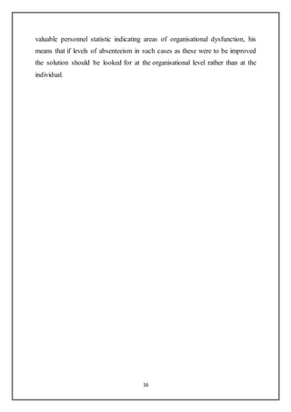 16
valuable personnel statistic indicating areas of organisational dysfunction, his
means that if levels of absenteeism in such cases as these were to be improved
the solution should be looked for at the organisational level rather than at the
individual.
 