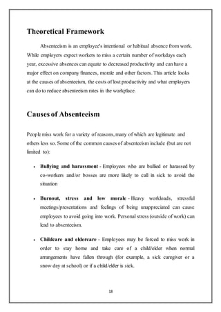 18
Theoretical Framework
Absenteeism is an employee's intentional or habitual absence from work.
While employers expect workers to miss a certain number of workdays each
year, excessive absences can equate to decreased productivity and can have a
major effect on company finances, morale and other factors. This article looks
at the causes of absenteeism, the costs of lost productivity and what employers
can do to reduce absenteeism rates in the workplace.
Causes of Absenteeism
People miss work for a variety of reasons, many of which are legitimate and
others less so. Some of the common causes of absenteeism include (but are not
limited to):
 Bullying and harassment - Employees who are bullied or harassed by
co-workers and/or bosses are more likely to call in sick to avoid the
situation
 Burnout, stress and low morale - Heavy workloads, stressful
meetings/presentations and feelings of being unappreciated can cause
employees to avoid going into work. Personal stress (outside of work) can
lead to absenteeism.
 Childcare and eldercare - Employees may be forced to miss work in
order to stay home and take care of a child/elder when normal
arrangements have fallen through (for example, a sick caregiver or a
snow day at school) or if a child/elder is sick.
 