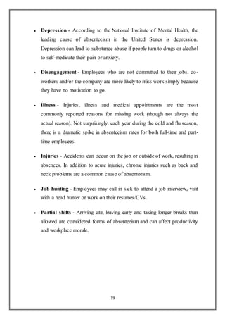 19
 Depression - According to the National Institute of Mental Health, the
leading cause of absenteeism in the United States is depression.
Depression can lead to substance abuse if people turn to drugs or alcohol
to self-medicate their pain or anxiety.
 Disengagement - Employees who are not committed to their jobs, co-
workers and/or the company are more likely to miss work simply because
they have no motivation to go.
 Illness - Injuries, illness and medical appointments are the most
commonly reported reasons for missing work (though not always the
actual reason). Not surprisingly, each year during the cold and flu season,
there is a dramatic spike in absenteeism rates for both full-time and part-
time employees.
 Injuries - Accidents can occur on the job or outside of work, resulting in
absences. In addition to acute injuries, chronic injuries such as back and
neck problems are a common cause of absenteeism.
 Job hunting - Employees may call in sick to attend a job interview, visit
with a head hunter or work on their resumes/CVs.
 Partial shifts - Arriving late, leaving early and taking longer breaks than
allowed are considered forms of absenteeism and can affect productivity
and workplace morale.
 