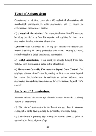 20
Types of Absenteeism:
Absenteeism is of four types viz : (1) authorized absenteeism, (2)
unauthorized absenteeism, (3) wilful absenteeism, and (4) caused by
circumstances beyond one’s control.
(1) Authorized Absenteeism: If an employee absents himself from work
by taking permission n from his superior and applying for leave, such
absenteeism is called authorized absenteeism.
(2)Unauthorized Absenteeism: If an employee absents himself from work
without informing or taking permission and without applying for leave,
such absenteeism is called unauthorized absenteeism.
(3) Wilful Absenteeism: If an employee absents himself from duty
wilfully, such absenteeism is called wilful absenteeism.
(4) Absenteeism Causedby Circumstances beyond One’s Control: If an
employee absents himself from duty owing to the circumstances beyond
his control like involvement in accidents or sudden sickness, such
absenteeism is called absenteeism caused by circumstances beyond one’s
control.
Features of Absenteeism:
Research studies undertaken by different authors reveal the following
features of absenteeism:
(1) The rate of absenteeism is the lowest on pay day; it increases
considerably on the days following the payment of wages and bonus.
(2) Absenteeism is generally high among the workers below 25 years of
age and those above 40 years of age.
 