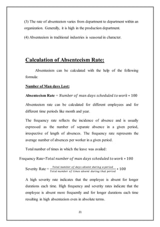 21
(3) The rate of absenteeism varies from department to department within an
organization. Generally, it is high in the production department.
(4) Absenteeism in traditional industries is seasonal in character.
Calculation of Absenteeism Rate:
Absenteeism can be calculated with the help of the following
formula:
Number of Man days Lost:
Absenteeism Rate = 𝑁𝑢𝑚𝑏𝑒𝑟 𝑜𝑓 𝑚𝑎𝑛 𝑑𝑎𝑦𝑠 𝑠𝑐ℎ𝑒𝑑𝑢𝑙𝑒𝑑 𝑡𝑜 𝑤𝑜𝑟𝑘 ∗ 100
Absenteeism rate can be calculated for different employees and for
different time periods like month and year.
The frequency rate reflects the incidence of absence and is usually
expressed as the number of separate absence in a given period,
irrespective of length of absences. The frequency rate represents the
average number of absences per worker in a given period.
Total number of times in which the leave was availed:
Frequency Rate=𝑇𝑜𝑡𝑎𝑙 𝑛𝑢𝑚𝑏𝑒𝑟 𝑜𝑓 𝑚𝑎𝑛 𝑑𝑎𝑦𝑠 𝑠𝑐ℎ𝑒𝑑𝑢𝑙𝑒𝑑 𝑡𝑜 𝑤𝑜𝑟𝑘 ∗ 100
Severity Rate =
𝑇𝑜𝑡𝑎𝑙 𝑛𝑢𝑚𝑏𝑒𝑟 𝑜𝑓 𝑑𝑎𝑦𝑠 𝑎𝑏𝑠𝑒𝑛𝑡 𝑑𝑢𝑟𝑖𝑛𝑔 𝑎 𝑝𝑒𝑟𝑖𝑜𝑑
𝑇𝑜𝑡𝑎𝑙 𝑛𝑢𝑚𝑏𝑒𝑟 𝑜𝑓 𝑡𝑖𝑚𝑒𝑠 𝑎𝑏𝑠𝑒𝑛𝑡 𝑑𝑢𝑟𝑖𝑛𝑔 𝑡ℎ𝑎𝑡 𝑝𝑒𝑟𝑖𝑜𝑑
∗ 100
A high severity rate indicates that the employee is absent for longer
durations each time. High frequency and severity rates indicate that the
employee is absent more frequently and for longer durations each time
resulting in high absenteeism even in absolute terms.
 