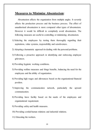 23
Measures to Minimize Absenteeism:
Absenteeism affects the organization from multiple angles. It severely
affects the production process and the business process. The effect of
unauthorized absenteeism is more compared other types of absenteeism.
However it would be difficult to completely avoid absenteeism. The
following measures are useful in controlling or minimizing absenteeism.
1) Selecting the employees by testing them thoroughly regarding their
aspirations, value systems, responsibility and sensitiveness.
2) Adopting a humanistic approach in dealing with the personal problems.
3) Following a proactive approach in identifying and redressing employee
grievances.
4) Providing hygienic working conditions.
5) Providing welfare measures and fringe benefits, balancing the need for the
employees and the ability of organization.
6) Providing high wages and allowances based on the organizational financial
position.
7) Improving the communication network, particularly the upward
communication.
8) Providing leave facility based on the needs of the employees and
organizational requirement.
9) Providing safety and health measures.
10) Providing cordial human relations and industrial relations.
11) Educating the workers.
 
