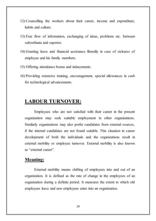 24
12) Counselling the workers about their career, income and expenditure,
habits and culture.
13) Free flow of information, exchanging of ideas, problems etc. between
subordinate and superior.
14) Granting leave and financial assistance liberally in case of sickness of
employee and his family members.
15) Offering attendance bonus and inducements.
16) Providing extensive training, encouragement, special allowances in cash
for technological advancements.
LABOUR TURNOVER:
Employees who are not satisfied with their career in the present
organization may seek suitable employment in other organizations.
Similarly organizations may also prefer candidates from external sources,
if the internal candidates are not found suitable. This situation in career
development of both the individuals and the organizations result in
external mobility or employee turnover. External mobility is also known
as “external career”.
Meaning:
External mobility means shifting of employees into and out of an
organization. It is defined as the rate of change in the employees of an
organization during a definite period. It measures the extent to which old
employees leave and new employees enter into an organization.
 