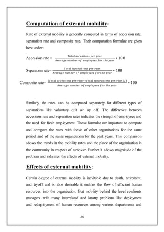 26
Computation of external mobility:
Rate of external mobility is generally computed in terms of accession rate,
separation rate and composite rate. Their computation formulae are given
here under:
Accession rate =
𝑇𝑜𝑡𝑎𝑙 𝑎𝑐𝑐𝑒𝑠𝑠𝑖𝑜𝑛𝑠 𝑝𝑒𝑟 𝑦𝑒𝑎𝑟
𝐴𝑣𝑒𝑟𝑎𝑔𝑒 𝑛𝑢𝑚𝑏𝑒𝑟 𝑜𝑓 𝑒𝑚𝑝𝑙𝑜𝑦𝑒𝑒𝑠 𝑓𝑜𝑟 𝑡ℎ𝑒 𝑦𝑒𝑎𝑟
∗ 100
Separation rate=
𝑇𝑜𝑡𝑎𝑙 𝑠𝑒𝑝𝑎𝑟𝑎𝑡𝑖𝑜𝑛𝑠 𝑝𝑒𝑟 𝑦𝑒𝑎𝑟
𝐴𝑣𝑒𝑟𝑎𝑔𝑒 𝑛𝑢𝑚𝑏𝑒𝑟 𝑜𝑓 𝑒𝑚𝑝𝑙𝑜𝑦𝑒𝑒𝑠 𝑓𝑜𝑟 𝑡ℎ𝑒 𝑦𝑒𝑎𝑟
∗ 100
Composite rate=
(𝑇𝑜𝑡𝑎𝑙 𝑎𝑐𝑐𝑒𝑠𝑠𝑖𝑜𝑛𝑠 𝑝𝑒𝑟 𝑦𝑒𝑎𝑟 +𝑇𝑜𝑡𝑎𝑙 𝑠𝑒𝑝𝑎𝑟𝑎𝑡𝑖𝑜𝑛𝑠 𝑝𝑒𝑟 𝑦𝑒𝑎𝑟 )/2
𝐴𝑣𝑒𝑟𝑎𝑔𝑒 𝑛𝑢𝑚𝑏𝑒𝑟 𝑜𝑓 𝑒𝑚𝑝𝑙𝑜𝑦𝑒𝑒𝑠 𝑓𝑜𝑟 𝑡ℎ𝑒 𝑦𝑒𝑎𝑟
∗ 100
Similarly the rates can be computed separately for different types of
separations like voluntary quit or lay off. The difference between
accession rate and separation rates indicates the strength of employees and
the need for fresh employment. These formulae are important to compute
and compare the rates with those of other organizations for the same
period and of the same organization for the past years. This comparison
shows the trends in the mobility rates and the place of the organization in
the community in respect of turnover. Further it shows magnitude of the
problem and indicates the effects of external mobility.
Effects of external mobility:
Certain degree of external mobility is inevitable due to death, retirement,
and layoff and is also desirable it enables the flow of efficient human
resources into the organization. But mobility behind the level confronts
managers with many interrelated and knotty problems like deployment
and redeployment of human resources among various departments and
 