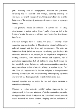 27
jobs, increasing cost of reemployment, induction and placement,
increasing rate of accidents and wastage, declining efficiency of
employees and overall productivity etc. though external mobility is for the
betterment of the employee in some cases it causes problem to employees
in many cases.
These problems include discontinuation in service, loss of salary,
disadvantages in getting various fringe benefits which are tied to the
length of service like quarters, privilege leave, bonus, loss in retirement
benefits etc.
Personnel managers have to analyze the cause of mobility before
suggesting measures to reduce it. The data about external mobility can be
collected through exit interviews and questionnaires. The data and
information should include the reasons for voluntary quits like better job
elsewhere, problems in the personal job and organization transportation,
working conditions, shifts, unsound relations with superiors, lack of
promotional opportunities, lack of facilities to attend family issues etc.
they should also cover the jobs, pay scales, working conditions, superiors,
department plants, regions where the voluntary separations occur. They
also cover sex, length of service, functions and place in the organizational
hierarchy of employees who leave voluntarily. Data regarding separation
due to lay off and discharge can also be collected on similar lines.
Personal managers have to analyze the data and suggest measures to
control external mobility.
Measures to contain excessive mobility include improving the pay
structures and level on part with those of similar organizations, providing
the opportunities for self development and promotional avenues, maintain
sound industrial and human relations, adopting effective techniques of
 