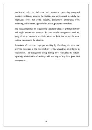 28
recruitment, selection, induction and placement, providing congenial
working conditions, creating the facilities and environment to satisfy the
employees needs for pride, security, recognition, challenging work
autonomy, achievement, appreciation, status, power to control etc.
The management has to forecast the vulnerable areas of external mobility
and apply appropriate measures. In other words management need not
apply all these measures to all the situations built has to use the most
suitable measures to the situation.
Reduction of excessive employee mobility by identifying the areas and
applying measures is the responsibility of line executives at all levels in
organization. The management at top the top level formulates the policies
regarding minimization of mobility with the help of top level personnel
management.
 
