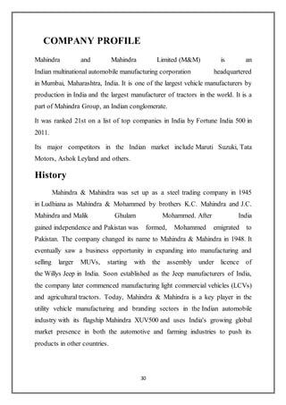 30
COMPANY PROFILE
Mahindra and Mahindra Limited (M&M) is an
Indian multinational automobile manufacturing corporation headquartered
in Mumbai, Maharashtra, India. It is one of the largest vehicle manufacturers by
production in India and the largest manufacturer of tractors in the world. It is a
part of Mahindra Group, an Indian conglomerate.
It was ranked 21st on a list of top companies in India by Fortune India 500 in
2011.
Its major competitors in the Indian market include Maruti Suzuki, Tata
Motors, Ashok Leyland and others.
History
Mahindra & Mahindra was set up as a steel trading company in 1945
in Ludhiana as Mahindra & Mohammed by brothers K.C. Mahindra and J.C.
Mahindra and Malik Ghulam Mohammed. After India
gained independence and Pakistan was formed, Mohammed emigrated to
Pakistan. The company changed its name to Mahindra & Mahindra in 1948. It
eventually saw a business opportunity in expanding into manufacturing and
selling larger MUVs, starting with the assembly under licence of
the Willys Jeep in India. Soon established as the Jeep manufacturers of India,
the company later commenced manufacturing light commercial vehicles (LCVs)
and agricultural tractors. Today, Mahindra & Mahindra is a key player in the
utility vehicle manufacturing and branding sectors in the Indian automobile
industry with its flagship Mahindra XUV500 and uses India's growing global
market presence in both the automotive and farming industries to push its
products in other countries.
 