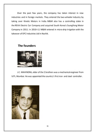 31
Over the past few years, the company has taken interest in new
industries and in foreign markets. They entered the two-wheeler industry by
taking over Kinetic Motors in India. M&M also has a controlling stake in
the REVA Electric Car Company and acquired South Korea's SsangYong Motor
Company in 2011. In 2010–11 M&M entered in micro drip irrigation with the
takeover of EPC Industries Ltd in Nashik.
The founders
J.C. MAHINDRA, elder of the 2 brothers was a mechanical engineer from
VJTI, Mumbai. He was appointed the country’s first iron and steel controller.
 