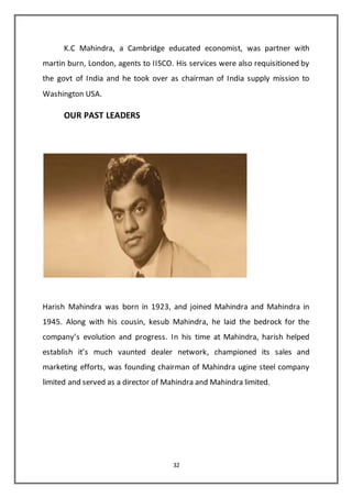 32
K.C Mahindra, a Cambridge educated economist, was partner with
martin burn, London, agents to IISCO. His services were also requisitioned by
the govt of India and he took over as chairman of India supply mission to
Washington USA.
OUR PAST LEADERS
Harish Mahindra was born in 1923, and joined Mahindra and Mahindra in
1945. Along with his cousin, kesub Mahindra, he laid the bedrock for the
company’s evolution and progress. In his time at Mahindra, harish helped
establish it’s much vaunted dealer network, championed its sales and
marketing efforts, was founding chairman of Mahindra ugine steel company
limited and served as a director of Mahindra and Mahindra limited.
 