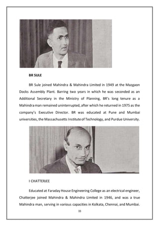 33
BR SULE
BR Sule joined Mahindra & Mahindra Limited in 1949 at the Mazgaon
Docks Assembly Plant. Barring two years in which he was seconded as an
Additional Secretary in the Ministry of Planning, BR’s long tenure as a
Mahindra man remained uninterrupted, after which he returned in 1975 as the
company’s Executive Director. BR was educated at Pune and Mumbai
universities, the Massachusetts Instituteof Technology, and Purdue University.
I CHATTERJEE
Educated at Faraday House Engineering College as an electrical engineer,
Chatterjee joined Mahindra & Mahindra Limited in 1946, and was a true
Mahindra man, serving in various capacities in Kolkata, Chennai, and Mumbai.
 