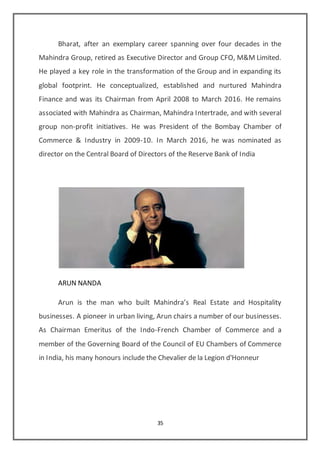 35
Bharat, after an exemplary career spanning over four decades in the
Mahindra Group, retired as Executive Director and Group CFO, M&M Limited.
He played a key role in the transformation of the Group and in expanding its
global footprint. He conceptualized, established and nurtured Mahindra
Finance and was its Chairman from April 2008 to March 2016. He remains
associated with Mahindra as Chairman, Mahindra Intertrade, and with several
group non-profit initiatives. He was President of the Bombay Chamber of
Commerce & Industry in 2009-10. In March 2016, he was nominated as
director on the Central Board of Directors of the Reserve Bank of India
ARUN NANDA
Arun is the man who built Mahindra’s Real Estate and Hospitality
businesses. A pioneer in urban living, Arun chairs a number of our businesses.
As Chairman Emeritus of the Indo-French Chamber of Commerce and a
member of the Governing Board of the Council of EU Chambers of Commerce
in India, his many honours include the Chevalier de la Legion d'Honneur
 