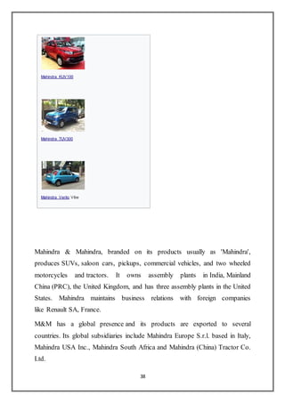 38
Mahindra & Mahindra, branded on its products usually as 'Mahindra',
produces SUVs, saloon cars, pickups, commercial vehicles, and two wheeled
motorcycles and tractors. It owns assembly plants in India, Mainland
China (PRC), the United Kingdom, and has three assembly plants in the United
States. Mahindra maintains business relations with foreign companies
like Renault SA, France.
M&M has a global presence and its products are exported to several
countries. Its global subsidiaries include Mahindra Europe S.r.l. based in Italy,
Mahindra USA Inc., Mahindra South Africa and Mahindra (China) Tractor Co.
Ltd.

Mahindra KUV100

Mahindra TUV300

Mahindra Verito Vibe
 