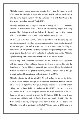 39
Mahindra started making passenger vehicles firstly with the Logan in April
2007 under the Mahindra Renault joint venture. M&M made its maiden entry
into the heavy trucks segment with the Mahindra Truck and Bus Division, the
joint venture with International Truck, USA.
Mahindra produces a wide range of vehicles including MUVs, LCVs and three
wheelers. It manufactures over 20 models of cars including larger, multi-utility
vehicles like the Scorpio and the Bolero. It formerly had a joint venture
with Ford called Ford India Private Limited to build passenger cars.
At the 2008 Delhi Auto Show, Mahindra executives said the company was
pursuing an aggressive product expansion program that would see the launch of
several new platforms and vehicles over the next three years, including an
entry-level SUV designed to seat five passengers and powered by a small turbo
diesel engine. True to their word, Mahindra & Mahindra launched the Mahindra
Xylo in January 2009, selling over 15,000 units in its first six months.
Also in early 2008, Mahindra commenced its first overseas CKD operations
with the launch of the Mahindra Scorpio in Egypt, in partnership with the
Bavarian Auto Group. This was soon followed by assembly facilities in Brazil.
Vehicles assembled at the plant in Bramont, Manaus, include Scorpio Pik Ups
in single and double cab pick-up body styles as well as SUVs.
Mahindra planned to sell the diesel SUVs and pickup trucks starting in late
2010 in North America through an independent distributor, Global Vehicles
USA, based in Alpharetta, Georgia. Mahindra announced it would import
pickup trucks from India in knockdown kit (CKD) form to circumvent
the Chicken tax. CKDs are complete vehicles that were assembled in the U.S.
from kits of parts shipped in crates. On 18 October 2010, however, it was
reported that Mahindra had indefinitely delayed the launch of vehicles into the
North American market, citing legal issues between it and Global Vehicles after
Mahindra retracted its contract with Global Vehicles earlier in 2010, due to a
 