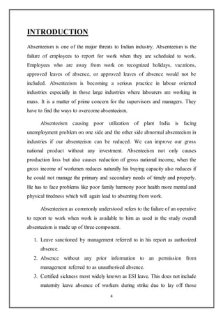 4
INTRODUCTION
Absenteeism is one of the major threats to Indian industry. Absenteeism is the
failure of employees to report for work when they are scheduled to work.
Employees who are away from work on recognized holidays, vacations,
approved leaves of absence, or approved leaves of absence would not be
included. Absenteeism is becoming a serious practice in labour oriented
industries especially in those large industries where labourers are working in
mass. It is a matter of prime concern for the supervisors and managers. They
have to find the ways to overcome absenteeism.
Absenteeism causing poor utilization of plant India is facing
unemployment problem on one side and the other side abnormal absenteeism in
industries if our absenteeism can be reduced. We can improve our gross
national product without any investment. Absenteeism not only causes
production loss but also causes reduction of gross national income, when the
gross income of workmen reduces naturally his buying capacity also reduces if
he could not manage the primary and secondary needs of timely and properly.
He has to face problems like poor family harmony poor health more mental and
physical tiredness which will again lead to absenting from work.
Absenteeism as commonly understood refers to the failure of an operative
to report to work when work is available to him as used in the study overall
absenteeism is made up of three component.
1. Leave sanctioned by management referred to in his report as authorized
absence.
2. Absence without any prior information to an permission from
management referred to as unauthorised absence.
3. Certified sickness most widely known as ESI leave. This does not include
maternity leave absence of workers during strike due to lay off those
 