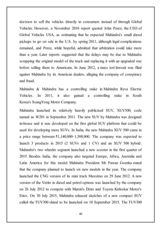 40
decision to sell the vehicles directly to consumers instead of through Global
Vehicles. However, a November 2010 report quoted John Perez, the CEO of
Global Vehicles USA, as estimating that he expected Mahindra's small diesel
pickups to go on sale in the U.S. by spring 2011, although legal complications
remained, and Perez, while hopeful, admitted that arbitration could take more
than a year. Later reports suggested that the delays may be due to Mahindra
scrapping the original model of the truck and replacing it with an upgraded one
before selling them to Americans. In June 2012, a mass tort lawsuit was filed
against Mahindra by its American dealers, alleging the company of conspiracy
and fraud.
Mahindra & Mahindra has a controlling stake in Mahindra Reva Electric
Vehicles. In 2011, it also gained a controlling stake in South
Korea's SsangYong Motor Company.
Mahindra launched its relatively heavily publicised SUV, XUV500, code
named as W201 in September 2011. The new SUV by Mahindra was designed
in-house and it was developed on the first global SUV platform that could be
used for developing more SUVs. In India, the new Mahindra XUV 500 came in
a price range between ₹1,140,000–1,500,000. The company was expected to
launch 3 products in 2015 (2 SUVs and 1 CV) and an XUV 500 hybrid.
Mahindra's two wheeler segment launched a new scooter in the first quarter of
2015. Besides India, the company also targeted Europe, Africa, Australia and
Latin America for this model. Mahindra President Mr. Pawan Goenka stated
that the company planned to launch six new models in the year. The company
launched the CNG version of its mini truck Maxximo on 29 June 2012. A new
version of the Verito in diesel and petrol options was launched by the company
on 26 July 2012 to compete with Maruti's Dzire and Toyota Kirloskar Motor's
Etios. On 30 July 2015, Mahindra released sketches of a new compact SUV
called the TUV300 slated to be launched on 10 September 2015. The TUV300
 