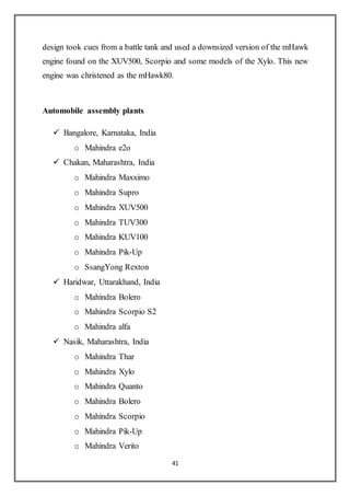 41
design took cues from a battle tank and used a downsized version of the mHawk
engine found on the XUV500, Scorpio and some models of the Xylo. This new
engine was christened as the mHawk80.
Automobile assembly plants
 Bangalore, Karnataka, India
o Mahindra e2o
 Chakan, Maharashtra, India
o Mahindra Maxximo
o Mahindra Supro
o Mahindra XUV500
o Mahindra TUV300
o Mahindra KUV100
o Mahindra Pik-Up
o SsangYong Rexton
 Haridwar, Uttarakhand, India
o Mahindra Bolero
o Mahindra Scorpio S2
o Mahindra alfa
 Nasik, Maharashtra, India
o Mahindra Thar
o Mahindra Xylo
o Mahindra Quanto
o Mahindra Bolero
o Mahindra Scorpio
o Mahindra Pik-Up
o Mahindra Verito
 