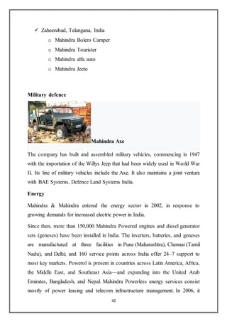 42
 Zaheerabad, Telangana, India
o Mahindra Bolero Camper
o Mahindra Tourister
o Mahindra alfa auto
o Mahindra Jeeto
Military defence
Mahindra Axe
The company has built and assembled military vehicles, commencing in 1947
with the importation of the Willys Jeep that had been widely used in World War
II. Its line of military vehicles include the Axe. It also maintains a joint venture
with BAE Systems, Defence Land Systems India.
Energy
Mahindra & Mahindra entered the energy sector in 2002, in response to
growing demands for increased electric power in India.
Since then, more than 150,000 Mahindra Powered engines and diesel generator
sets (geneses) have been installed in India. The inverters, batteries, and geneses
are manufactured at three facilities in Pune (Maharashtra), Chennai (Tamil
Nadu), and Delhi; and 160 service points across India offer 24–7 support to
most key markets. Powerol is present in countries across Latin America, Africa,
the Middle East, and Southeast Asia—and expanding into the United Arab
Emirates, Bangladesh, and Nepal. Mahindra Powerless energy services consist
mostly of power leasing and telecom infrastructure management. In 2006, it
 