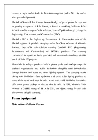 43
became a major market leader in the telecom segment (and in 2011, its market
share passed 45 percent).
Mahindra Clean tech Ltd focuses in eco-friendly, or 'green' power. In response
to growing acceptance of Solar Power, it formed a subsidiary, Mahindra Solar,
in 2010 to offer a range of solar solutions, both off grid and on grid, alongside
Engineering, Procurement, and Construction (EPC).
Mahindra EPC is the Engineering Procurement & Construction arm of the
Mahindra group. A portfolio company under the Clean tech arm of Mahindra
Partners, they offer solar solutions spanning On-Grid, EPC (Engineering,
Procurement and Construction) and Off-Grid products. The company
commenced its operations in the year 2011 and has commissioned over 60 MW
worth of Solar PV projects.
Meanwhile, its off-grid products include power packs and rooftop setups for
business organisations and public institutions alongside rural electrification
through lanterns and home and street lighting systems. The company works
closely with Mahindra’s farm equipment division to offer lighting products to
some of the more rural areas in India. It also works with Mahindra Powered to
offer solar power backup to telecom sites in India. In 2011, Mahindra Solar
received a CRISIL rating of SP1A in 2011, the highest rating for any solar
photovoltaic off-grid company.
Farm equipment
Main article: Mahindra Tractors
 