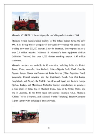 44
Mahindra 475 DI 2015, the most popular model in production since 1964
Mahindra began manufacturing tractors for the Indian market during the early
'60s. It is the top tractor company in the world (by volume) with annual sales
totalling more than 200,000 tractors. Since its inception, the company has sold
over 2.1 million tractors. Mahindra & Mahindra’s farm equipment division
(Mahindra Tractors) has over 1,000 dealers servicing approx. 1.45 million
customers.
Mahindra tractors are available in 40 countries, including India, the United
States, China, Australia, New Zealand, Africa (Nigeria, Mali, Chad, Gambia,
Angola, Sudan, Ghana, and Morocco), Latin America (Chile, Argentina, Brazil,
Venezuela, Central America, and the Caribbean), South Asia (Sri Lanka,
Bangladesh, and Nepal), the Middle East (Iran and Syria) and Eastern Europe
(Serbia, Turkey, and Macedonia. Mahindra Tractors manufactures its products
at four plants in India, two in Mainland China, three in the United States, and
one in Australia. It has three major subsidiaries: Mahindra USA, Mahindra
(China) Tractor Company, and Mahindra Yueda (Yancheng) Tractor Company
(a joint venture with the Jiangsu Yueda Group).
 