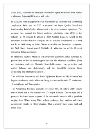45
Since 1999, Mahindra has launched several new higher hp models. Seen here is
a Mahindra Arjun 605 DI tractor with trailer
In 2003, the Farm Equipment Sector of Mahindra & Mahindra won the Deming
Application Prize and in 2007 it received the Japan Quality Medal for
implementing Total Quality Management in its entire business operations. The
company has garnered the highest customer satisfaction index (CSI) in the
industry at 88 percent. It earned a 2008 Golden Peacock Award in the
Innovative Product/Services category for its in-house development of a load
car. In its 2009 survey of Asia’s 200 most admired and innovative companies,
the Wall Street Journal named Mahindra & Mahindra one of the 10 most
innovative Indian companies
In addition to tractors, Mahindra sells other farm equipment. It has expanded its
product-line to include farm-support services via Mahindra AppliTrac (farm
mechanisation products), Mahindra ShubhLabh (seeds, crop protection, and
market linkages and distribution), and the Samriddhi Initiative (farm
counselling and information services).
The Mahindra Automotive and Farm Equipment Sectors (AFS), is one of the
largest contributors to the Mahindra Group revenue and includes 27 businesses,
18 subsidiaries and 9 companies.
The Automotive business accounts for about 48% of India’s utility vehicle
market share and is the number two CV player in India. The business has a
presence in almost every segment of the automobile industry with a portfolio
ranging from SUVs, luxury UVs, sedans, pick-ups, light, medium and heavy
commercial vehicles to three-wheelers. Their customer base spans rural and
urban India.
 