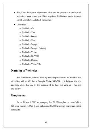 46
 The Farm Equipment department also has its presence in end-to-end
agriculture value chain providing irrigation, fertilization, seeds through
varied agriculture and allied businesses.
 Consumer
o Mahindra e2o
o Mahindra Thar
o Mahindra Bolero
o Mahindra Xylo
o Mahindra Scorpio
o Mahindra Scorpio Getaway
o Mahindra Verito
o Mahindra XUV500
o Mahindra Quanto
o Mahindra Verito Vibe
Naming of Vehicles
The commercial vehicles made by the company follow the invisible rule
of ending with an 'O', like in Scorpio, Verito, XUV500. It is believed that the
company does this due to the success of its first two vehicles - Scorpio
and Bolero.
Employees
As on 31 March 2016, the company had 39,276 employees, out of which
626 were women (1.6%). It also had around 19,000 temporary employees on the
same date.
 