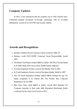 47
Company Updates
In 2015, it was announced that the company was to offer Android Auto,
a telemetric standard developed by Google, technology with its in-vehicle
infotainment system for its XUV500 and Scorpio vehicles.
Awards and Recognitions
Bombay Chamber Good Corporate Citizen Award for 2006–07.
Business world FICCI-SEDF Corporate Social Responsibility Award
2007.
The Brand Trust Report ranked M&M as India's 10th Most Trusted Brand
in its India Study 2014 survey (from 20,000 brands analyzed).
Its Farm Equipment division received the Deming Prize in 2003.
Its Farm Equipment division received the Japan Quality Medal in 2007.
The US based Reputation Institute ranked M&M amongst the top Ten
Indian companies in its 'Global 200: The World's Best Corporate
Reputations' list for 2008.
Blue bytes News rated M&M as India's second Most Reputed Car
Company (reported in their study titled Reputation Benchmark Study)
conducted for the Auto (Cars) Sector in 2012.
 