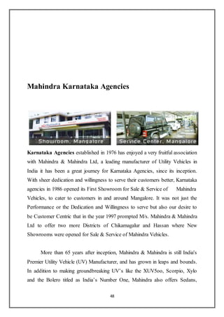 48
Mahindra Karnataka Agencies
Karnataka Agencies established in 1976 has enjoyed a very fruitful association
with Mahindra & Mahindra Ltd, a leading manufacturer of Utility Vehicles in
India it has been a great journey for Karnataka Agencies, since its inception.
With sheer dedication and willingness to serve their customers better, Karnataka
agencies in 1986 opened its First Showroom for Sale & Service of Mahindra
Vehicles, to cater to customers in and around Mangalore. It was not just the
Performance or the Dedication and Willingness to serve but also our desire to
be Customer Centric that in the year 1997 prompted M/s. Mahindra & Mahindra
Ltd to offer two more Districts of Chikamagalur and Hassan where New
Showrooms were opened for Sale & Service of Mahindra Vehicles.
More than 65 years after inception, Mahindra & Mahindra is still India's
Premier Utility Vehicle (UV) Manufacturer, and has grown in leaps and bounds.
In addition to making groundbreaking UV’s like the XUV5oo, Scorpio, Xylo
and the Bolero titled as India’s Number One, Mahindra also offers Sedans,
 