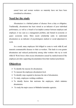 5
earned leave and women workers on maternity leave not have been
considered as absentees .
Need for the study
Absenteeism is a habitual pattern of absence from a duty or obligation.
Traditionally, absenteeism has been viewed as an indicator of poor individual
performance, as well as a breach of an implicit contract between employee and
employer; it was seen as a management problem, and framed in economic or
quasi- economic terms. More recent scholarship seeks to understand
absenteeism as an indicator of psychological, medical or social adjustment to
work.
As a result, many employees feel obliged to come to work while ill, and
transmit communicable diseases to their co-workers. This leads to even greater
absenteeism and reduced productivity among other workers who try to work
while ill. Work forces often excuse absenteeism caused by medical reason if the
employee provides supporting documentation from their medical practitioner.
Objectives
 To identify the reasons for absenteeism.
 To measure the employees absenteeism level.
 To identify steps required to decrease the rate of absenteeism.
 To study, employees working conditions.
 To identify factors that motivates the employees, which minimise
absenteeism.
 To study the major causes in Mahindra karnataka agencies.
 