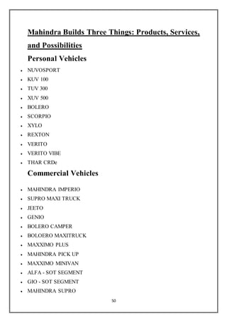 50
Mahindra Builds Three Things: Products, Services,
and Possibilities
Personal Vehicles
 NUVOSPORT
 KUV 100
 TUV 300
 XUV 500
 BOLERO
 SCORPIO
 XYLO
 REXTON
 VERITO
 VERITO VIBE
 THAR CRDe
Commercial Vehicles
 MAHINDRA IMPERIO
 SUPRO MAXI TRUCK
 JEETO
 GENIO
 BOLERO CAMPER
 BOLOERO MAXITRUCK
 MAXXIMO PLUS
 MAHINDRA PICK UP
 MAXXIMO MINIVAN
 ALFA - SOT SEGMENT
 GIO - SOT SEGMENT
 MAHINDRA SUPRO
 