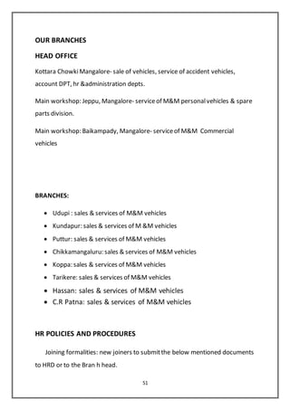 51
OUR BRANCHES
HEAD OFFICE
Kottara ChowkiMangalore- sale of vehicles, service of accident vehicles,
account DPT, hr &administration depts.
Main workshop: Jeppu, Mangalore- serviceof M&M personalvehicles & spare
parts division.
Main workshop: Baikampady, Mangalore- serviceof M&M Commercial
vehicles
BRANCHES:
 Udupi : sales & services of M&M vehicles
 Kundapur: sales & services of M &M vehicles
 Puttur: sales & services of M&M vehicles
 Chikkamangaluru: sales & services of M&M vehicles
 Koppa: sales & services of M&M vehicles
 Tarikere: sales & services of M&M vehicles
 Hassan: sales & services of M&M vehicles
 C.R Patna: sales & services of M&M vehicles
HR POLICIES AND PROCEDURES
Joining formalities: new joiners to submitthe below mentioned documents
to HRD or to the Bran h head.
 