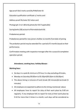 52
Age proof-SSLC marks card /DL/PAN/Voter ID
Education qualification certificate s/ marks card
Address proof-DL/voter ID/ration card
Photograph-2 no’s &family photo (for ESI if applicable)
Saving banks (SB) account of Karnataka bank ltd.
Probationary period:
Probationary period for new joiners shallbe six months from date of joining
The probation period may be extended for a period of 3 months based on their
performance.
Confirmation meeting with respective manager after the successfulcompletion
operation period.
Attendance, working hour, holiday &leave:
Working hour:
 Six days in a week & minimum of 8 hour in a day excluding all breaks,
 Monday-to Saturday:09:00am to 05:30pm(09:30am to 06:00pm)
 The above timing is inclusive of lunch break (30 minutes)& tea break (5
minutes)
 All employee are expected to adhere to the timing mentioned above
 All employees have to report for duty at their work place by 9:00 am
regularly. If any employee fails to report for duty at their work place by
9:10 for more than 3 times in a month, such days will be considered as
 
