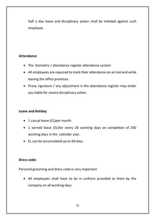 53
half a day leave and disciplinary action shall be initiated against such
employee.
Attendance
 The biometric / attendance register attendance system
 All employees are required to mark their attendance on arrival and while
leaving the office premises.
 Proxy signature / any adjustment in the attendance register may ender
you liable for severe disciplinary action.
Leave and Holiday
 1 casual leave (CL)per month
 1 earned leave (EL)for every 20 working days on completion of 240
working days in the calendar year.
 EL can be accumulated up to 60 days
Dress code:
Personal grooming and dress code is very important
 All employees shall have to be in uniform provided to them by the
company on all working days
 