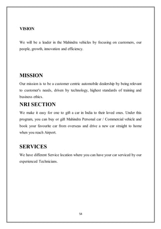 54
VISION
We will be a leader in the Mahindra vehicles by focusing on customers, our
people, growth, innovation and efficiency.
MISSION
Our mission is to be a customer centric automobile dealership by being relevant
to customer's needs, driven by technology, highest standards of training and
business ethics.
NRI SECTION
We make it easy for one to gift a car in India to their loved ones. Under this
program, you can buy or gift Mahindra Personal car / Commercial vehicle and
book your favourite car from overseas and drive a new car straight to home
when you reach Airport.
SERVICES
We have different Service location where you can have your car serviced by our
experienced Technicians.
 