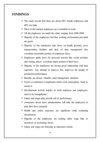 77
FINDINGS
 The study reveals that there are about 60% female employees and
40% are male.
 Most of the married employees are committed to work
 All the employees are under the salary ranging from 2600-2800.
 Majority of the employees feel that working environment provided
are good.
 Majority of the employees take leave on health grounds, poor
transportation facilities and lack of time management also
constitute reasonable portion of employees leave.
 Employees apply leave for personal reasons like social activities
and visiting places, constitute major portion of their leave.
 Majority of the employees are having good relationship with their
superiors. Any attempt to improve this, improves the quality of
production performance.
 Benefits are always valuable, need management attention.
 Good co-ordination compliments better work atmosphere. Need to
ensure it.
 Development activity implies to both employer and employees,
need to be strengthened.
 Salary and wages play pivotal role in performance.
 Awareness about leave administration will help the employees to
plan their leave properly.
 Health and safety measures are significant while evaluating
absenteeism.
 Majority of the employees are seeking either wage hike or
incentives as motivating factor.
 Salary and wages are featuring as important criteria.
 
