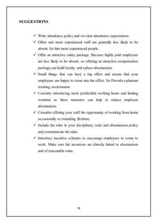 78
SUGGESTIONS
 Write attendance policy and set clear attendance expectations.
 Older and more experienced staff are generally less likely to be
absent. So hire more experienced people.
 Offer an attractive salary package. Because highly paid employees
are less likely to be absent, so offering an attractive compensation
package can build loyalty and reduce absenteeism.
 Small things that can have a big effect and ensure that your
employees are happy to come into the office. So Provide a pleasant
working environment.
 Consider introducing more predictable working hours and limiting
overtime as these measures can help to reduce employee
absenteeism.
 Consider offering your staff the opportunity of working from home
occasionally or extending flexitime.
 Include the rules in your disciplinary code and absenteeism policy
and communicate the rules.
 Introduce incentive schemes to encourage employees to come to
work. Make sure the incentives are directly linked to absenteeism
and of reasonable value.
 