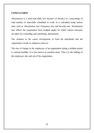 80
CONCLUSION
Absenteeism is a total man-shifts lost because of absence as a percentage of
total number of man-shifts scheduled to work. It is calculated using various
rates such as Absenteeism rate, Frequency rate, and Severity rate. Absenteeism
also affects the organization from multiple angles for which various measures
are taken for controlling and minimizing absenteeism.
The situation in the career development of both the individuals and the
organization results in employee turnover.
The rate of change in the employees of an organization during a definite period
is external mobility. It is also known as external career. Thus it is the shifting of
the employees into and out of the organization.
 