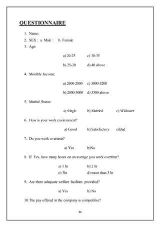 84
QUESTIONNAIRE
1. Name:
2. SEX : a. Male : b. Female
3. Age:
a) 20-25 c) 30-35
b) 25-30 d) 40 above
4. Monthly Income:
a) 2600-2800 c) 3000-3200
b) 2800-3000 d) 3500 above
5. Marital Status:
a) Single b) Married c) Widower
6. How is your work environment?
a) Good b) Satisfactory c)Bad
7. Do you work overtime?
a) Yes b)No
8. If Yes, how many hours on an average you work overtime?
a) 1 hr b) 2 hr
c) 3hr d) more than 3 hr
9. Are there adequate welfare facilities provided?
a) Yes b) No
10.The pay offered in the company is competitive?
 