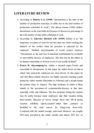 9
LITERATURE REVIEW
1. According to Dakely C.A. (1948) "Absenteeism is the ratio of the
number of production man-days or shifts lost to the total number of
production scheduled to work". The labour bureau (1962) defines
absenteeism as the total shifts lost because of absence as percentage of
the total number of man shifts scheduled to work.
2. According to Likewise Hackett J.D. (1929) defines it as "the
temporary cessation of work for not less than one whole working day
initiative of the worker when his presence is expected by the
employer". Similarly encyclopaedia of social science observes
"Absenteeism as the time lost in industrial establishment by avoidable
or unavoidable absence of employees. The time lost by the strikes or
by lateness amounting to an hour or two is not usually included".
3. Ernest B. Akyeampong has written a research paper Trends and
seasonality in Absenteeism. In this paper the author focus on that at
which time period the employees are more absent. In this paper he
said that illness-related absences are highly seasonal, reaching a peak
during the winter months (December to February) and a trough during
the summer (June to August). The high incidence in winter is likely
related to the prevalence of communicable diseases at that time,
especially colds and influenza. The low incidence during the summer
may be partly because many employees take their vacation during
these months. Because of survey design, those who fall ill during
vacation will likely report„vacation‟ rather than „sickness or
disability‟ as the main reason for being away from work.
Compared with the annual average, part-week absences. are roughly
30% more prevalent in the winter months and almost 20% less so
 