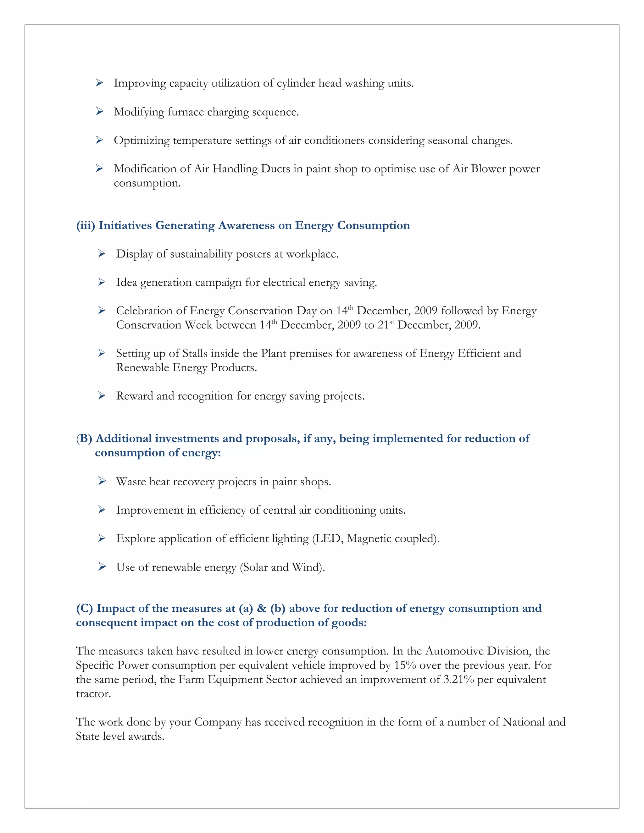  Improving capacity utilization of cylinder head washing units.

    Modifying furnace charging sequence.

    Optimizing temperature settings of air conditioners considering seasonal changes.

    Modification of Air Handling Ducts in paint shop to optimise use of Air Blower power
       consumption.


(iii) Initiatives Generating Awareness on Energy Consumption

     Display of sustainability posters at workplace.

     Idea generation campaign for electrical energy saving.

     Celebration of Energy Conservation Day on 14th December, 2009 followed by Energy
       Conservation Week between 14th December, 2009 to 21st December, 2009.

     Setting up of Stalls inside the Plant premises for awareness of Energy Efficient and
       Renewable Energy Products.

     Reward and recognition for energy saving projects.


(B) Additional investments and proposals, if any, being implemented for reduction of
    consumption of energy:

     Waste heat recovery projects in paint shops.

     Improvement in efficiency of central air conditioning units.

     Explore application of efficient lighting (LED, Magnetic coupled).

     Use of renewable energy (Solar and Wind).


(C) Impact of the measures at (a) & (b) above for reduction of energy consumption and
consequent impact on the cost of production of goods:

The measures taken have resulted in lower energy consumption. In the Automotive Division, the
Specific Power consumption per equivalent vehicle improved by 15% over the previous year. For
the same period, the Farm Equipment Sector achieved an improvement of 3.21% per equivalent
tractor.

The work done by your Company has received recognition in the form of a number of National and
State level awards.
 