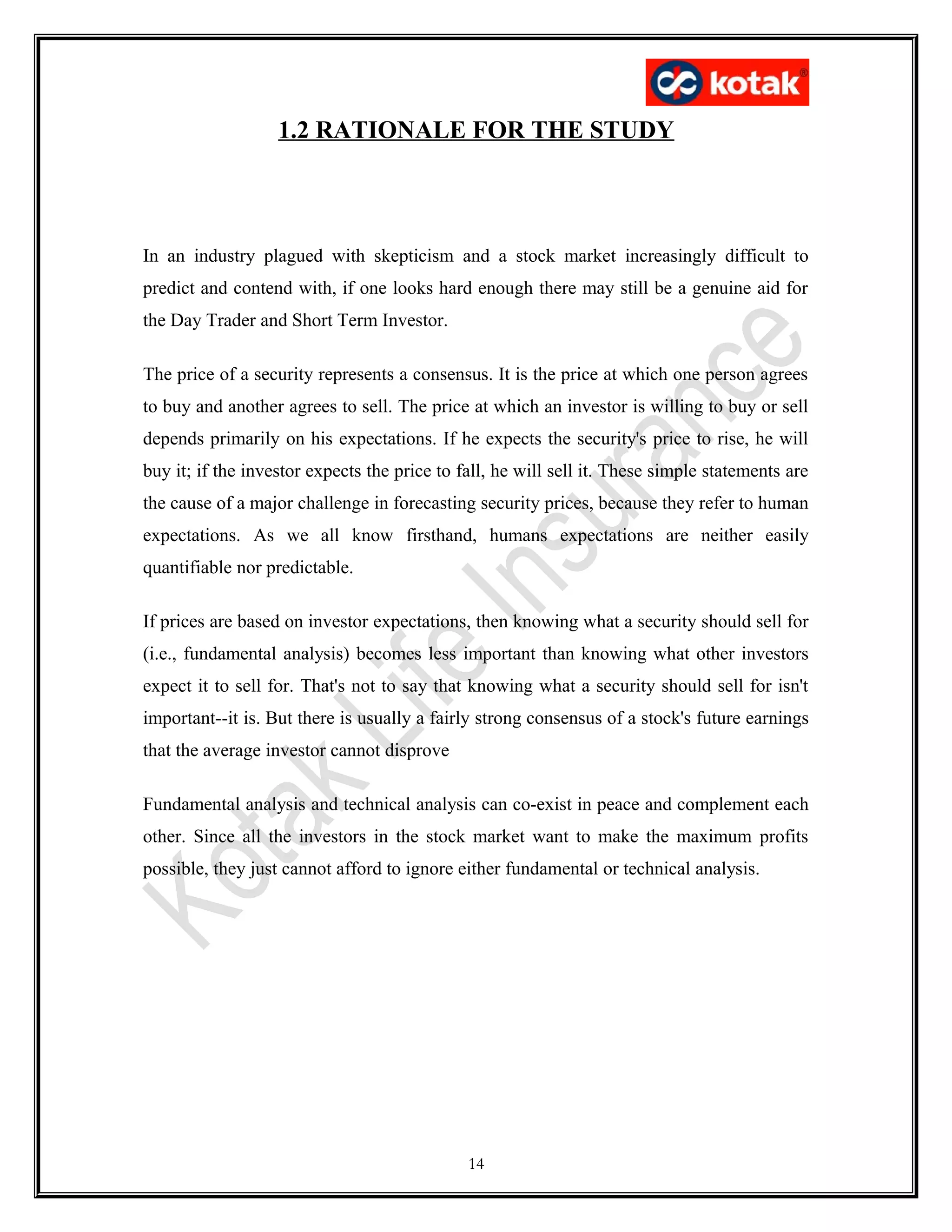 1.2 RATIONALE FOR THE STUDY
In an industry plagued with skepticism and a stock market increasingly difficult to
predict and contend with, if one looks hard enough there may still be a genuine aid for
the Day Trader and Short Term Investor.
The price of a security represents a consensus. It is the price at which one person agrees
to buy and another agrees to sell. The price at which an investor is willing to buy or sell
depends primarily on his expectations. If he expects the security's price to rise, he will
buy it; if the investor expects the price to fall, he will sell it. These simple statements are
the cause of a major challenge in forecasting security prices, because they refer to human
expectations. As we all know firsthand, humans expectations are neither easily
quantifiable nor predictable.
If prices are based on investor expectations, then knowing what a security should sell for
(i.e., fundamental analysis) becomes less important than knowing what other investors
expect it to sell for. That's not to say that knowing what a security should sell for isn't
important--it is. But there is usually a fairly strong consensus of a stock's future earnings
that the average investor cannot disprove
Fundamental analysis and technical analysis can co-exist in peace and complement each
other. Since all the investors in the stock market want to make the maximum profits
possible, they just cannot afford to ignore either fundamental or technical analysis.
14
 