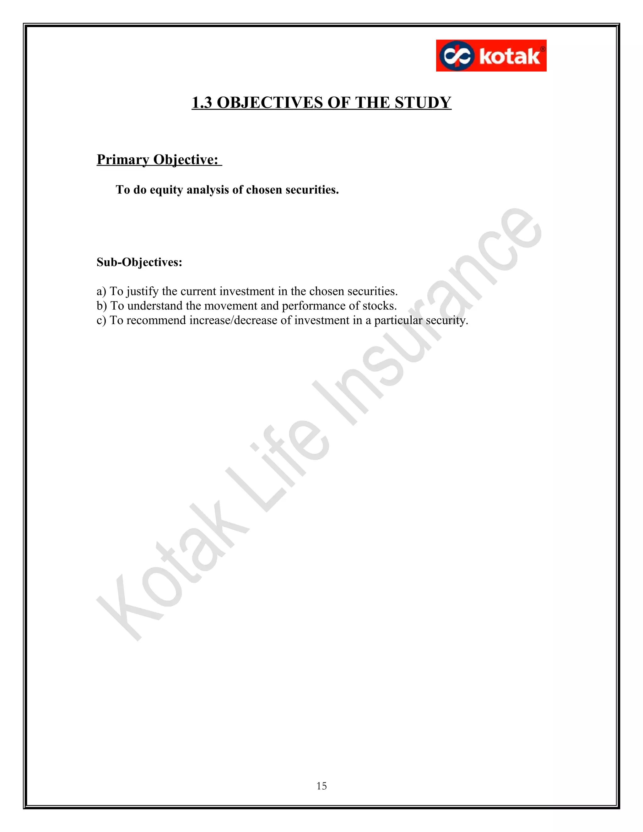 1.3 OBJECTIVES OF THE STUDY
Primary Objective:
To do equity analysis of chosen securities.
Sub-Objectives:
a) To justify the current investment in the chosen securities.
b) To understand the movement and performance of stocks.
c) To recommend increase/decrease of investment in a particular security.
15
 