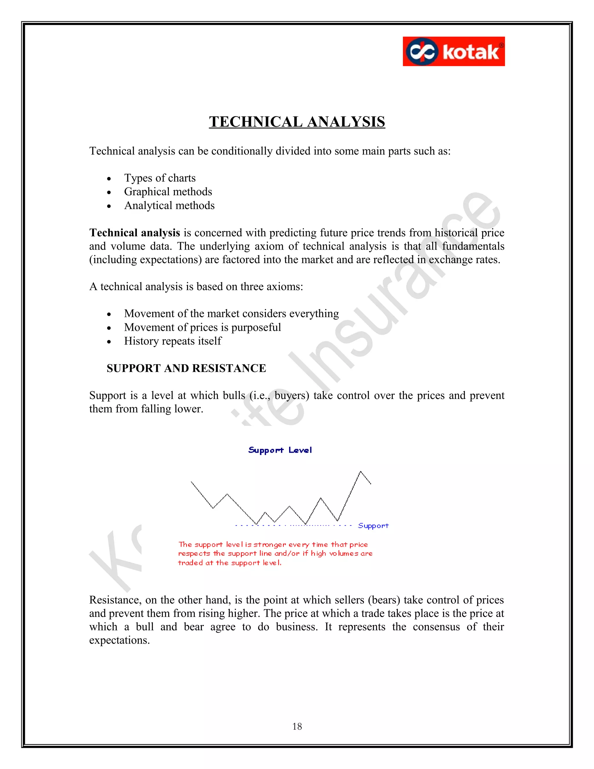TECHNICAL ANALYSIS
Technical analysis can be conditionally divided into some main parts such as:
• Types of charts
• Graphical methods
• Analytical methods
Technical analysis is concerned with predicting future price trends from historical price
and volume data. The underlying axiom of technical analysis is that all fundamentals
(including expectations) are factored into the market and are reflected in exchange rates.
A technical analysis is based on three axioms:
• Movement of the market considers everything
• Movement of prices is purposeful
• History repeats itself
SUPPORT AND RESISTANCE
Support is a level at which bulls (i.e., buyers) take control over the prices and prevent
them from falling lower.
Resistance, on the other hand, is the point at which sellers (bears) take control of prices
and prevent them from rising higher. The price at which a trade takes place is the price at
which a bull and bear agree to do business. It represents the consensus of their
expectations.
18
 