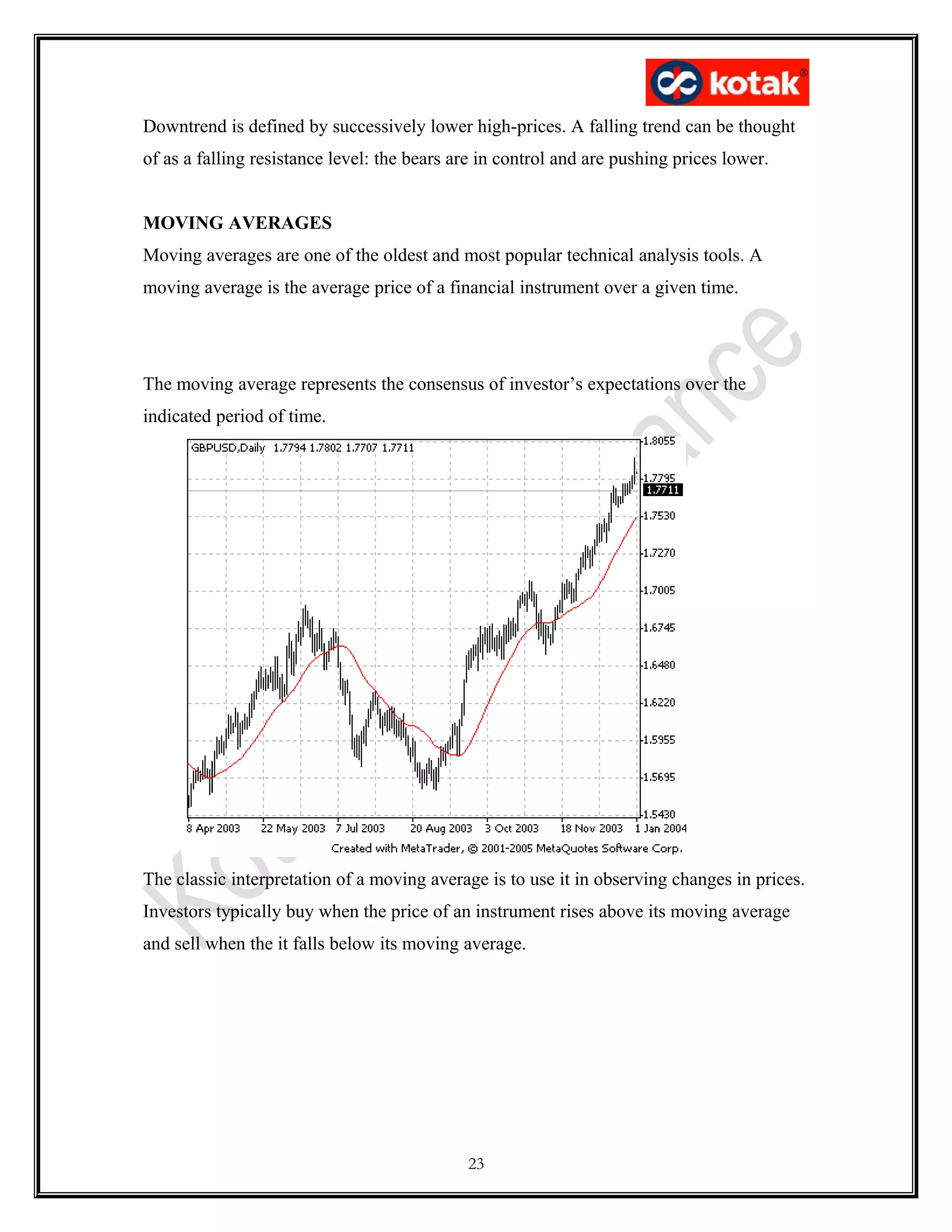 Downtrend is defined by successively lower high-prices. A falling trend can be thought
of as a falling resistance level: the bears are in control and are pushing prices lower.
MOVING AVERAGES
Moving averages are one of the oldest and most popular technical analysis tools. A
moving average is the average price of a financial instrument over a given time.
The moving average represents the consensus of investor’s expectations over the
indicated period of time.
The classic interpretation of a moving average is to use it in observing changes in prices.
Investors typically buy when the price of an instrument rises above its moving average
and sell when the it falls below its moving average.
23
 
