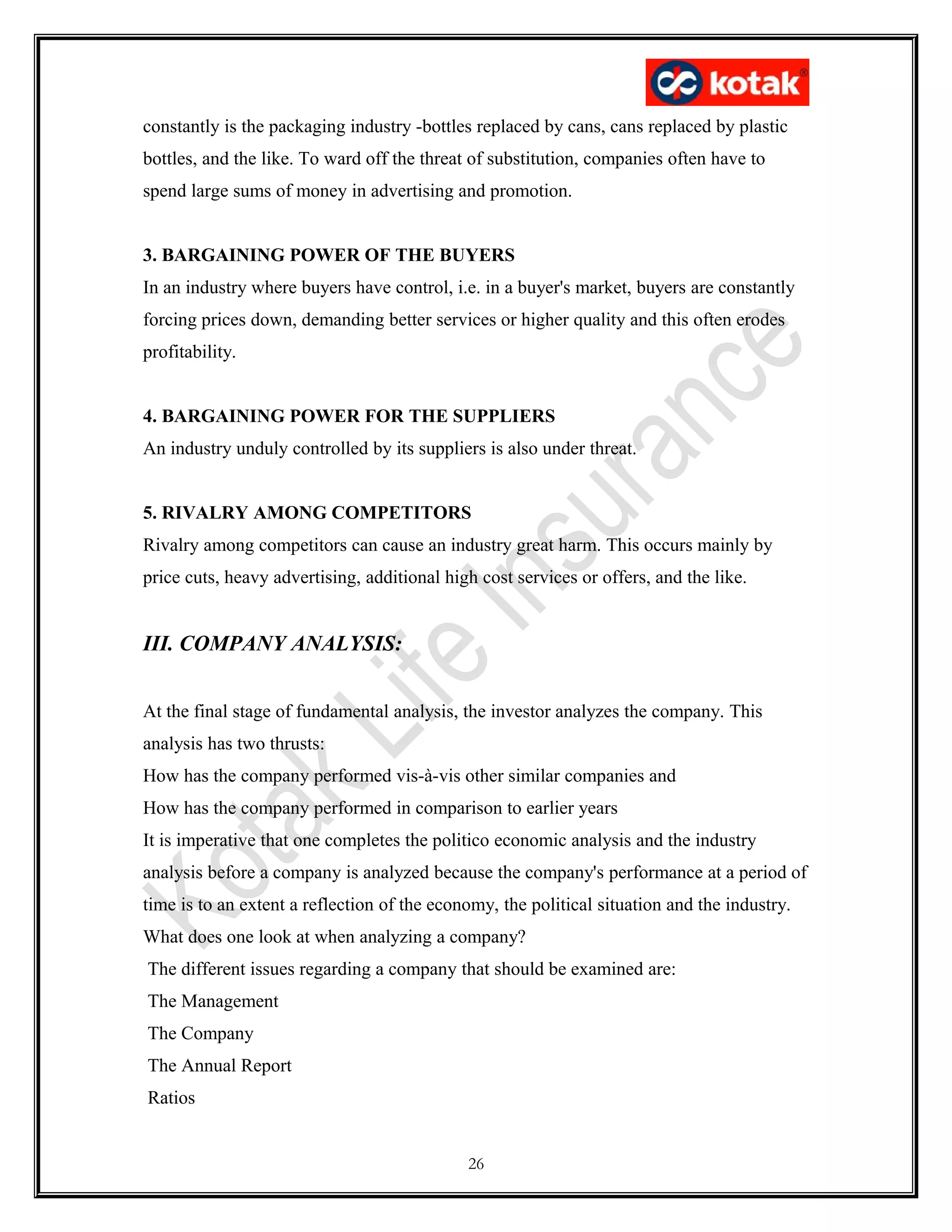 constantly is the packaging industry -bottles replaced by cans, cans replaced by plastic
bottles, and the like. To ward off the threat of substitution, companies often have to
spend large sums of money in advertising and promotion.
3. BARGAINING POWER OF THE BUYERS
In an industry where buyers have control, i.e. in a buyer's market, buyers are constantly
forcing prices down, demanding better services or higher quality and this often erodes
profitability.
4. BARGAINING POWER FOR THE SUPPLIERS
An industry unduly controlled by its suppliers is also under threat.
5. RIVALRY AMONG COMPETITORS
Rivalry among competitors can cause an industry great harm. This occurs mainly by
price cuts, heavy advertising, additional high cost services or offers, and the like.
III. COMPANY ANALYSIS:
At the final stage of fundamental analysis, the investor analyzes the company. This
analysis has two thrusts:
How has the company performed vis-à-vis other similar companies and
How has the company performed in comparison to earlier years
It is imperative that one completes the politico economic analysis and the industry
analysis before a company is analyzed because the company's performance at a period of
time is to an extent a reflection of the economy, the political situation and the industry.
What does one look at when analyzing a company?
The different issues regarding a company that should be examined are:
The Management
The Company
The Annual Report
Ratios
26
 