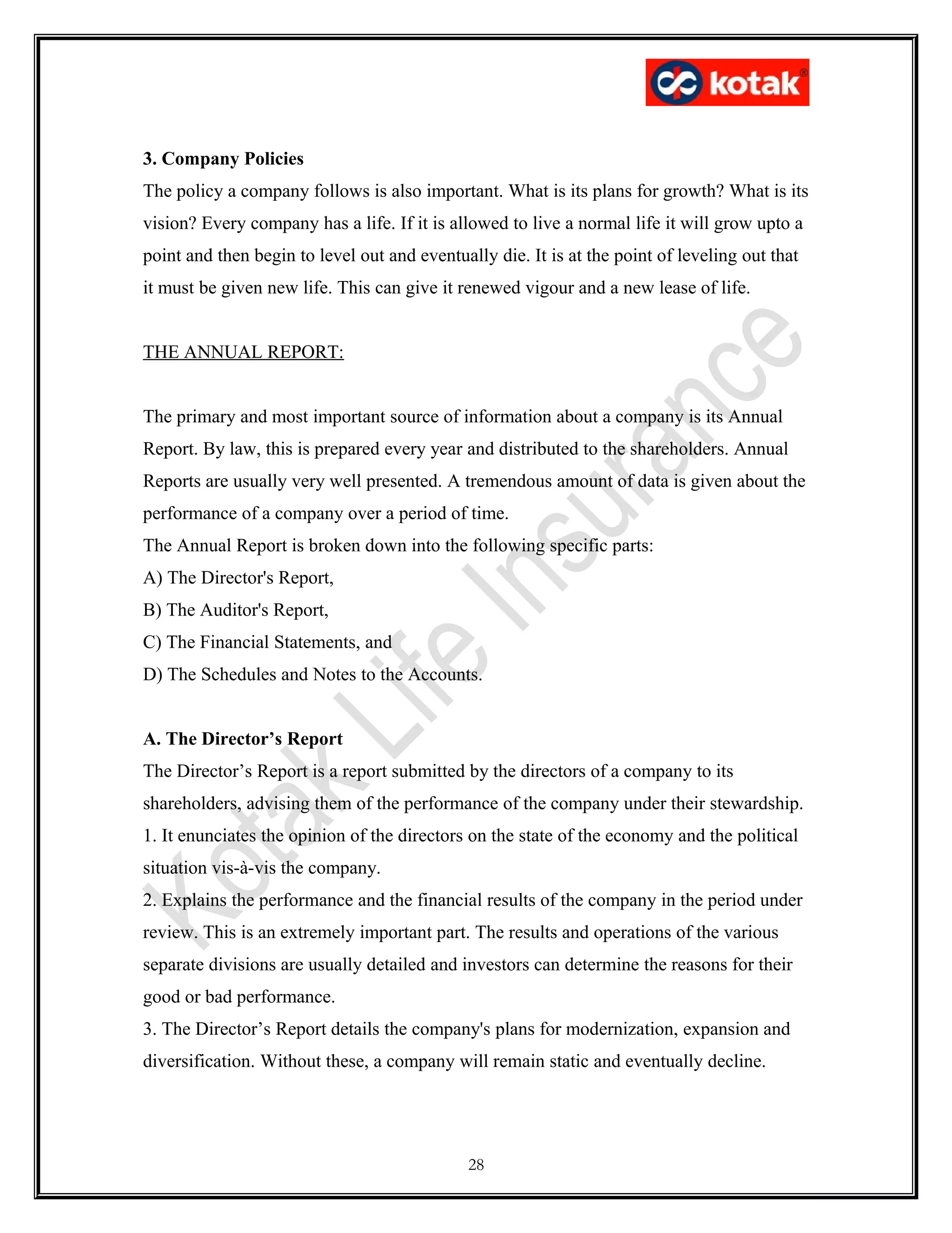 3. Company Policies
The policy a company follows is also important. What is its plans for growth? What is its
vision? Every company has a life. If it is allowed to live a normal life it will grow upto a
point and then begin to level out and eventually die. It is at the point of leveling out that
it must be given new life. This can give it renewed vigour and a new lease of life.
THE ANNUAL REPORT:
The primary and most important source of information about a company is its Annual
Report. By law, this is prepared every year and distributed to the shareholders. Annual
Reports are usually very well presented. A tremendous amount of data is given about the
performance of a company over a period of time.
The Annual Report is broken down into the following specific parts:
A) The Director's Report,
B) The Auditor's Report,
C) The Financial Statements, and
D) The Schedules and Notes to the Accounts.
A. The Director’s Report
The Director’s Report is a report submitted by the directors of a company to its
shareholders, advising them of the performance of the company under their stewardship.
1. It enunciates the opinion of the directors on the state of the economy and the political
situation vis-à-vis the company.
2. Explains the performance and the financial results of the company in the period under
review. This is an extremely important part. The results and operations of the various
separate divisions are usually detailed and investors can determine the reasons for their
good or bad performance.
3. The Director’s Report details the company's plans for modernization, expansion and
diversification. Without these, a company will remain static and eventually decline.
28
 