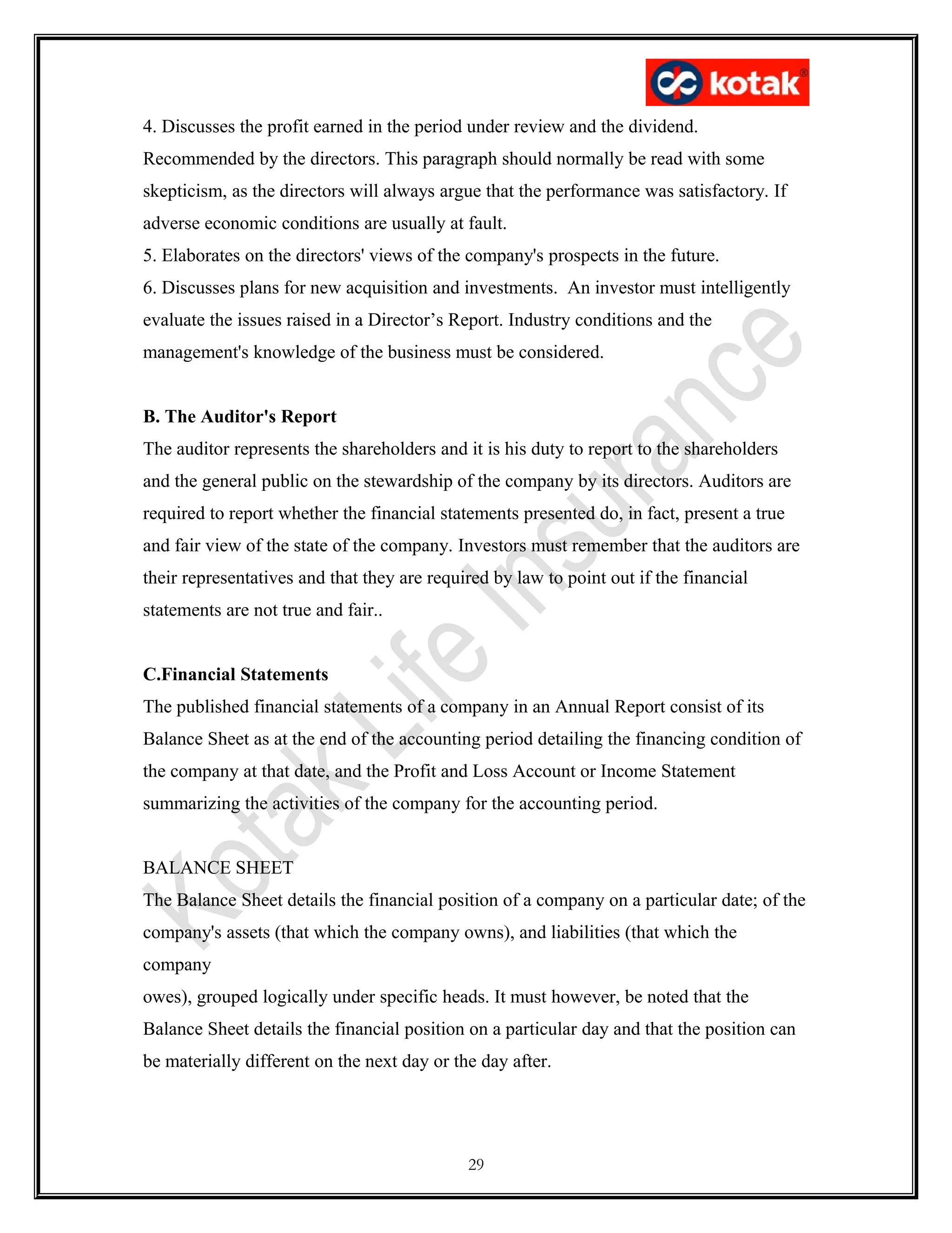 4. Discusses the profit earned in the period under review and the dividend.
Recommended by the directors. This paragraph should normally be read with some
skepticism, as the directors will always argue that the performance was satisfactory. If
adverse economic conditions are usually at fault.
5. Elaborates on the directors' views of the company's prospects in the future.
6. Discusses plans for new acquisition and investments. An investor must intelligently
evaluate the issues raised in a Director’s Report. Industry conditions and the
management's knowledge of the business must be considered.
B. The Auditor's Report
The auditor represents the shareholders and it is his duty to report to the shareholders
and the general public on the stewardship of the company by its directors. Auditors are
required to report whether the financial statements presented do, in fact, present a true
and fair view of the state of the company. Investors must remember that the auditors are
their representatives and that they are required by law to point out if the financial
statements are not true and fair..
C.Financial Statements
The published financial statements of a company in an Annual Report consist of its
Balance Sheet as at the end of the accounting period detailing the financing condition of
the company at that date, and the Profit and Loss Account or Income Statement
summarizing the activities of the company for the accounting period.
BALANCE SHEET
The Balance Sheet details the financial position of a company on a particular date; of the
company's assets (that which the company owns), and liabilities (that which the
company
owes), grouped logically under specific heads. It must however, be noted that the
Balance Sheet details the financial position on a particular day and that the position can
be materially different on the next day or the day after.
29
 
