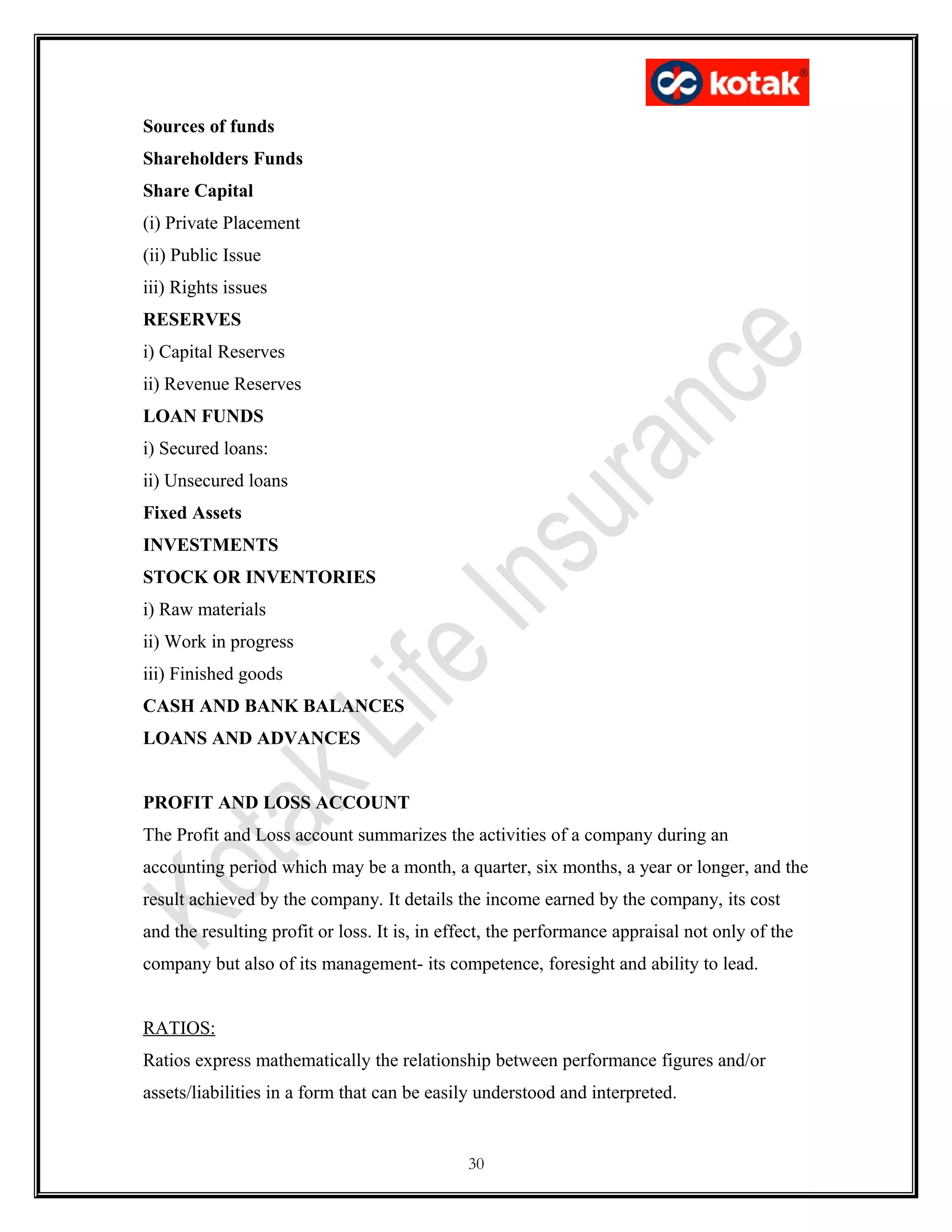 Sources of funds
Shareholders Funds
Share Capital
(i) Private Placement
(ii) Public Issue
iii) Rights issues
RESERVES
i) Capital Reserves
ii) Revenue Reserves
LOAN FUNDS
i) Secured loans:
ii) Unsecured loans
Fixed Assets
INVESTMENTS
STOCK OR INVENTORIES
i) Raw materials
ii) Work in progress
iii) Finished goods
CASH AND BANK BALANCES
LOANS AND ADVANCES
PROFIT AND LOSS ACCOUNT
The Profit and Loss account summarizes the activities of a company during an
accounting period which may be a month, a quarter, six months, a year or longer, and the
result achieved by the company. It details the income earned by the company, its cost
and the resulting profit or loss. It is, in effect, the performance appraisal not only of the
company but also of its management- its competence, foresight and ability to lead.
RATIOS:
Ratios express mathematically the relationship between performance figures and/or
assets/liabilities in a form that can be easily understood and interpreted.
30
 